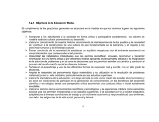 1.2.4 Objetivos de la Educación Media.

El cumplimiento de los propósitos generales se alcanzará en la medida en que los alumnos logren los siguientes
objetivos:

    Incorporar a los estudiantes a la sociedad en forma crítica y participativa considerando los valores de
     nuestra tradición cultural promoviendo su desarrollo.
    Valorar el conocimiento de nuestra historia, reconociendo la interdependencia de los pueblos y la necesidad
     de contribuir a la construcción de una cultura de paz fundamentada en la tolerancia y el respeto a los
     derechos humanos y la diversidad cultural
    Tomar conciencia de la necesidad de establecer un equilibrio respetuoso con el ambiente asumiendo los
     comportamientos que corresponden a tal posición.
    Desarrollar las habilidades intelectuales que les permita decodificar, procesar, reconstruir y transmitir
     información en una forma crítica y por diferentes medios aplicando el pensamiento creativo y la imaginación
     en la solución de problemas y en la toma de decisiones que les permitan asimilar los cambios y contribuir al
     proceso de transformación social en diversos órdenes.
    Fortalecer el aprendizaje y uso de las diferentes formas de expresión oral y escrita, con un alto grado de
     eficiencia.
    Ampliar el desarrollo del pensamiento lógico matemático y su utilización en la resolución de problemas
     matemáticos en la vida cotidiana, particularmente en sus estudios superiores.
    Valorar la importancia de la educación, a lo largo de toda la vida, como medio de acceder al conocimiento y
     así estar en condiciones de participar en la generación de conocimientos, en los beneficios del desarrollo
     científico y tecnológico desde una perspectiva crítica asumiendo una conducta ética y moral socialmente
     aceptable.
    Valorar el dominio de los conocimientos científicos y tecnológicos, y la experiencia práctica como elementos
     básicos que les permiten incorporarse a los estudios superiores, a la sociedad civil o al sector productivo,
     adaptándose a diversas condiciones de trabajo y con suficiente autonomía y responsabilidad para enfrentar,
     con éxito, las exigencias de la vida social, personal y laboral.


                                                       6
 