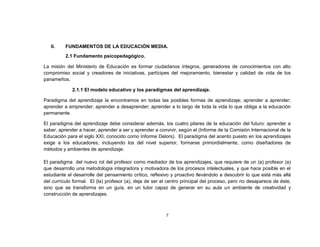 II.    FUNDAMENTOS DE LA EDUCACIÓN MEDIA.
          2.1 Fundamento psicopedagógico.

La misión del Ministerio de Educación es formar ciudadanos íntegros, generadores de conocimientos con alto
compromiso social y creadores de iniciativas, partícipes del mejoramiento, bienestar y calidad de vida de los
panameños.

             2.1.1 El modelo educativo y los paradigmas del aprendizaje.

Paradigma del aprendizaje la encontramos en todas las posibles formas de aprendizaje; aprender a aprender;
aprender a emprender; aprender a desaprender; aprender a lo largo de toda la vida lo que obliga a la educación
permanente.

El paradigma del aprendizaje debe considerar además, los cuatro pilares de la educación del futuro: aprender a
saber, aprender a hacer, aprender a ser y aprender a convivir, según el (Informe de la Comisión Internacional de la
Educación para el siglo XXI, conocido como Informe Delors). El paradigma del acento puesto en los aprendizajes
exige a los educadores, incluyendo los del nivel superior, formarse primordialmente, como diseñadores de
métodos y ambientes de aprendizaje.

El paradigma del nuevo rol del profesor como mediador de los aprendizajes, que requiere de un (a) profesor (a)
que desarrollo una metodología integradora y motivadora de los procesos intelectuales, y que hace posible en el
estudiante el desarrolle del pensamiento crítico, reflexivo y proactivo llevándolo a descubrir lo que está más allá
del currículo formal. El (la) profesor (a), deja de ser el centro principal del proceso, pero no desaparece de éste,
sino que se transforma en un guía, en un tutor capaz de generar en su aula un ambiente de creatividad y
construcción de aprendizajes.



                                                         7
 