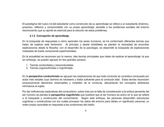 El paradigma del nuevo rol del estudiante como constructor de su aprendizaje se refiere a un estudiante dinámico,
proactivo, reflexivo y comprometido con su propio aprendizaje; sensible a los problemas sociales del entorno
reconociendo que su aporte es esencial para la solución de estos problemas.

      2.1.2 Concepción de aprendizaje.

En la búsqueda de respuestas a cómo aprenden los seres humanos, se ha conformado diferentes teorías que
tratan de explicar este fenómeno. Al principio y desde Aristóteles se planteó la necesidad de encontrar
explicaciones desde la filosofía; con el desarrollo de la psicología; se desarrolló la búsqueda de explicaciones
matizadas de fuerte componente experimentales.

En la actualidad se reconocen por lo menos, diez teorías principales que tratan de explicar el aprendizaje; la que
sin embargo, se pueden agrupar en dos grandes campos:

   1. Teorías conductistas y neoconductistas
   2. Teorías cognoscitivistas o cognitivistas.


En la perspectiva conductivista se agrupan las explicaciones de que toda conducta se considera compuesta por
actos más simples cuyo dominio es necesario y hasta suficiente para la conducta total. Estas teorías reconocen
exclusivamente elementos observables y medibles de la conducta, descartando los conceptos abstractos
intrínsecos al sujeto.

Por las ineficiencias explicativas del conductismo, sobre todo por la falta de consideración a la actitud pensante del
ser humano se plantea la perspectiva cognitivista que sostiene que el ser humano es activo en lo que se refiere
a la búsqueda y construcción del conocimiento. Según este enfoque, las personas desarrollan estructuras
cognitivas o constructivas con los cuales procesan los datos del entorno para darles un significado personal, un
orden propio razonable en respuesta a las condiciones del medio.

                                                          8
 