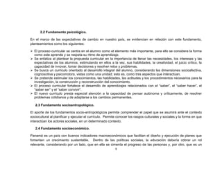2.2 Fundamento psicológico.

En el marco de las expectativas de cambio en nuestro país, se evidencian en relación con este fundamento,
planteamientos como los siguientes:

 El proceso curricular se centra en el alumno como el elemento más importante, para ello se considera la forma
  como este aprende y se respeta su ritmo de aprendizaje.
 Se enfatiza al plantear la propuesta curricular en la importancia de llenar las necesidades, los intereses y las
  expectativas de los alumnos, estimulando en ellos a la vez, sus habilidades, la creatividad, el juicio crítico, la
  capacidad de innovar, tomar decisiones y resolver retos y problemas.
 Se busca un currículo orientado al desarrollo integral del alumno, considerando las dimensiones socioafectiva,
  cognoscitiva y psicomotora, vistas como una unidad; esto es, como tres aspectos que interactúan.
 Se pretende estimular los conocimientos, las habilidades, las actitudes y los procedimientos necesarios para la
  investigación, la construcción y reconstrucción del conocimiento.
 El proceso curricular fortalece el desarrollo de aprendizajes relacionados con el “saber”, el “saber hacer”, el
  “saber ser” y el “saber convivir”.
 El nuevo currículo presta especial atención a la capacidad de pensar autónoma y críticamente, de resolver
  problemas cotidianos y de adaptarse a los cambios permanentes.

   2.3 Fundamento socioantropológico.

El aporte de los fundamentos socio-antropológicos permite comprender el papel que se asumirá ante el contexto
sociocultural al planificar y ejecutar el currículo. Permite conocer los rasgos culturales y sociales y la forma en que
interactúan los actores sociales, en un determinado contexto.

   2.4 Fundamento socioeconómico.

Panamá es un país con buenos indicadores macroeconómicos que facilitan el diseño y ejecución de planes que
fomenten un crecimiento sustentable. Dentro de las políticas sociales, la educación debería cobrar un rol
relevante, considerando por un lado, que en ella se cimenta el progreso de las personas y, por otro, que es un
                                                          9
 