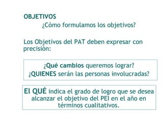 OBJETIVOS 
¿Cómo formulamos los objetivos? 
Los Objetivos del PAT deben expresar con 
precisión: 
¿Qué cambios queremos lograr? 
¿QUIENES serán las personas involucradas? 
El QUÉ indica el grado de logro que se desea 
alcanzar el objetivo del PEI en el año en 
términos cualitativos. 
 