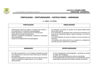 4.- ÁREA: TUTORÍA




- Cada sección cuenta con tutores y co-tutores para orientar a        - En ocasiones, los tutores no cuentan con el espacio determinado
  los estudiantes en su desarrollo psicopedagógico.                     para la labor tutorial
- Existe disposición y compromiso de los docentes para                - El incumplimiento de asistencia total a sesiones de orientación por
  desarrollar la actividad tutorial efectiva.                           parte de los estudiantes debido a alguna actividad y se corta el
- Atención y orientación de problemas, conflictivos y dificultades      tratamiento.
  de los estudiantes.                                                 - Los casos atendidos son pocos en relación a lo que se observa en
- Existencia del departamento psicopedagógico.                          cada aula.
                                                                      - Los objetivos de la labor tutorial no se cumplen en su totalidad en
                                                                        las áreas personal, académica y profesional.




- Por falta de seguimiento, no se completa el tratamiento tutorial.     -   Al tener departamento psicopedagógico y psicóloga se amplia
- Al no disponer de un horario de tutoría disminuye la confianza            la imagen del Pedagógico.
  del estudiante.                                                       -   Existe la misma oportunidad para todos los estudiantes.
- Al quedar estudiantes sin atención se corre el riego de que los       -   El acompañamiento de tutores ayuda a los estudiantes y tienen
  casos no atendidos se hagan severos o no se oriente                       oportunidad de aprender como futuros docentes y auxiliares.
  oportunamente.
 