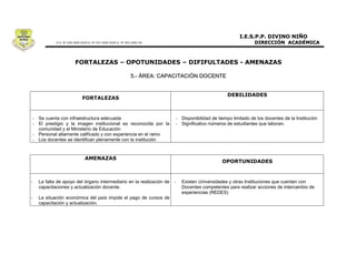 5.- ÁREA: CAPACITACIÓN DOCENTE




- Se cuenta con infraestructura adecuada                                - Disponibilidad de tiempo limitado de los docentes de la Institución
- El prestigio y la imagen institucional es reconocida por la           - Significativo números de estudiantes que laboran.
  comunidad y el Ministerio de Educación
- Personal altamente calificado y con experiencia en el ramo
- Los docentes se identifican plenamente con la institución




-   La falta de apoyo del órgano intermediario en la realización de -     Existen Universidades y otras Instituciones que cuentan con
    capacitaciones y actualización docente.                               Docentes competentes para realizar acciones de intercambio de
                                                                          experiencias (REDES)
-   La situación económica del país impide el pago de cursos de
    capacitación y actualización.
 