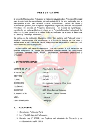 P R E S E N T A C I Ó N
El presente Plan Anual de Trabajo de la Institución educativa San Antonio del Pedregal
para la mejora de los aprendizajes para el período 2016 ha sido elaborado con la
participación activa del personal docente, administrativo, padres de familia y
alumnado en general , con el objetivo de planificar, organizar y ejecutar las acciones
inmediatas de acuerdo al Programa Estratégico de Logros de Aprendizaje ;
cumpliendo las metas y objetivos previstos en el Proyecto Educativo Institucional, del
mismo modo para garantizar la mejora de los aprendizajes de acuerdo al Avance de
la Ciencia y Tecnología Informática.
Es política de la Institución Educativa 40230 “San Antonio del Pedregal” crear y
propiciar oportunidades que contribuyan a la formación integral de los niños y
adolescentes al pleno desarrollo de sus potencialidades respetando la diversidad y las
necesidades educativas especiales.
La elaboración del presente documento nos compromete a unir esfuerzos de
quienes integramos la familia San Antoniana, además consta de Base Legal,
Diagnóstico, identidad, visión, misión, organización, actividades, presupuesto y
evaluación .
I.- DATOS REFERENCIALES
NOMBRE DE LA I.E. : “San Antonio del pedregal”
N° DE LA I.E. : 40230
GESTIÓN : Estatal
TURNO : Diurno
DIRECCIÓN : Av. Arequipa manzana A lote único
TELÉFONO : 586180
DIRECTOR : LIC. Gleny Barrera Melgarejo
SUBDIRECTOR : LIC. Héctor Cuentas Herrera.
UGEL : La Joya
DEPARTAMENTO : Arequipa.
II.- - MARCO LEGAL
1. Constitución Política del Perú.
2. Ley Nº 24029, Ley del Profesorado.
3. Decreto Ley Nº 25762, Ley Orgánica del Ministerio de Educación y su
modificatoria la Ley Nº 26510.
 