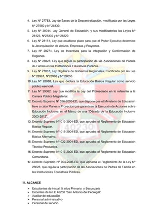 4. Ley Nº 27783, Ley de Bases de la Descentralización, modificada por las Leyes
Nº 27950 y Nº 28139.
5. Ley Nº 28044, Ley General de Educación, y sus modificatorias las Leyes Nº
28123, Nº28302 y Nº 28329.
6. Ley Nº 28161, Ley que establece plazo para que el Poder Ejecutivo determine
la Jerarquización de Activos, Empresas y Proyectos.
7. Ley Nº 28274, Ley de Incentivos para la Integración y Conformación de
Regiones.
8. Ley Nº 28628, Ley que regula la participación de las Asociaciones de Padres
de Familia en las Instituciones Educativas Públicas.
9. Ley Nº 27867, Ley Orgánica de Gobiernos Regionales, modificada por las Les
Nº 28961, Nº28968 y Nº 29053.
10. Ley Nº 28988, Ley que declara la Educación Básica Regular como servicio
público esencial.
11. Ley Nº 29062, Ley que modifica la Ley del Profesorado en lo referente a la
Carrera Pública Magisterial.
12. Decreto Supremo Nº 026-2003-ED, que dispone que el Ministerio de Educación
lleve a cabo Planes y Proyectos que garanticen la Ejecución de Acciones sobre
Educación Inclusiva en el Marco de una “Década de la Educación Inclusiva
2003-2012”.
13. Decreto Supremo Nº 013-2004-ED, que aprueba el Reglamento de Educación
Básica Regular.
14. Decreto Supremo Nº 015-2004-ED, que aprueba el Reglamento de Educación
Básica Alternativa.
15. Decreto Supremo Nº 022-2004-ED, que aprueba el Reglamento de Educación
Técnico-Productiva.
16. Decreto Supremo Nº 013-2005-ED, que aprueba el Reglamento de Educación
Comunitaria.
17. Decreto Supremo Nº 004-2006-ED, que aprueba el Reglamento de la Ley Nº
28628, que regula la participación de las Asociaciones de Padres de Familia en
las Instituciones Educativas Públicas.
III. ALCANCE
 Estudiantes de inicial. 5 años Primaria y Secundaria
 Docentes de la I.E 40230 “San Antonio del Pedregal”
 Auxiliar de educación
 Personal administrativo
 Personal de servicio
 