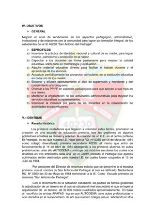 IV. OBJETIVOS
 GENERAL
Mejorar el nivel de rendimiento en los aspectos pedagógico, administrativo,
institucional y de relaciones con la comunidad para lograr su formación integral, de los
estudiantes de la I.E 40230 “San Antonio del Pedregal”.
 ESPECIFICOS
a) Incentivar la práctica de identidad nacional y cultural de su medio, para lograr
civismo, patriotismo y protección de la nación.
b) Capacitar a los docentes en forma permanente para mejorar la calidad
educativa, sobre todo en metodología y evaluación.
c) Adquirir material educativo diverso para facilitar el trabajo docente y el
aprendizaje de los alumnos.
d) Actualizar periódicamente los proyectos curriculares de la institución educativa
en cada uno de los niveles.
e) Elaborar y difundir oportunamente el plan de supervisión y monitoreo y dar
cumplimiento al cronograma.
f) Orientar a los PP.FF en aspectos pedagógicos para que apoyen a sus hijos en
sus tareas.
g) Mantener la organización de las actividades administrativas para mejorar los
servicios educativos complementarios.
h) Incentivar la iniciativa por parte de los docentes en la colaboración de
actividades extracurriculares.
V.- IDENTIDAD
 Reseña histórica
Los primeros ciudadanos que llegaron a colonizar estas tierras, priorizaron la
creación de una escuela de educación primaria, tras las gestiones de algunos
pobladores notables se reúnen y solicitan la creación de un C.E. en el centro poblado
El Pedregal, es así que nuestra I.E. Nace con la RD. Nº 0355 del 08 de Mayo de 1984
como colegio diversificado primario secundario 40230, el mismo que entró en
funcionamiento el 14 de Abril de 1984 albergando a los primeros alumnos en aulas
prefabricadas, ante ello AUTODEMA construye dos módulos escolares los cuales son
divididos en tres ambientes cada uno en el Centro poblado el Pedregal que apenas
culminados serían destinados para nuestra I.E. los cuales fueron ocupados el 12 de
Julio de 1984.
Por gestiones del Director de entonces solicita que se denomine a la escuela
primaria con el nombre de San Antonio del Pedregal, el cual es ratificado Mediante la
RD. Nº 0500 del 30 de Mayo de 1984 nominando a la IE. Como Escuela primaria de
menores “San Antonio del Pedregal”.
Con el crecimiento de la población estudiantil, los padres de familia gestionan
la adjudicación de un terreno en el que se ubicará el nivel secundario el que se logró la
adjudicación de un terreno de 30 000 metros cuadrados aproximadamente. En base
al sacrificio de ambas APAFAS logran que AUTODEMA done aulas prefabricadas y
son ubicados en el nuevo terreno, de ahí que nuestro colegio estuvo laborando en dos
 