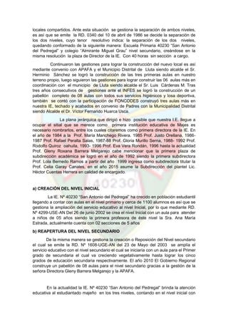 locales compartidos. Ante esta situación se gestiona la separación de ambos niveles,
es así que se emite la RD. 0340 del 10 de abril de 1986 se decide la separación de
los dos niveles, cuyo tenor resolutivo indica: la separación de los dos niveles,
quedando conformado de la siguiente manera: Escuela Primaria 40230 “San Antonio
del Pedregal” y colegio “Almirante Miguel Grau” nivel secundario, creándose en la
misma resolución la plaza de Director de la IE. Con 40 horas sin sección a cargo.
Continuaron las gestiones para lograr la construcción del nuevo local es así
mediante convenio con APAFA y el Municipio Distrital de Lluta siendo alcalde el Sr.
Herminio Sánchez se logró la construcción de las tres primeras aulas en nuestro
terreno propio, luego siguieron las gestiones para lograr construir las 06 aulas más en
coordinación con el municipio de Lluta siendo alcalde el Sr. Luis Cárdenas M. Tras
tres años consecutivos de gestiones ante el INFES se logró la construcción de un
pabellón completo de 08 aulas con todos sus servicios higiénicos y losa deportiva,
también se contó con la participación de FONCODES construyó tres aulas más en
nuestra IE, techado y acabados en convenio de Padres con la Municipalidad Distrital
siendo Alcalde el Dr. Víctor Fernando Huarca Usca.
La plana jerárquica que dirigió e hizo posible que nuestra I.E. llegue a
ocupar el sitial que se merece como primera institución educativa de Majes es
necesario nombrarlos, entre los cuales citaremos como primera directora de la IE. En
el año de 1984 a la Prof. María Manchego Rivera. 1985 Prof. Justo Orellana, 1986-
1987 Prof. Rafael Peralta Salas, 1987-88 Prof. Gloria Murillo Serna, 1988- 1992 Prof.
Rodolfo Quiroz oahuila, 1993- 1996 Prof. Eva Vera Rondán, 1996 hasta la actualidad
Prof. Gleny Roxana Barrera Melgarejo cabe mencionar que la primera plaza de
subdirección académica se logró en el año de 1992 siendo la primera subdirectora
Prof. Lola Bernedo Ramos a partir del año 1999 ingresa como subdirectora titular la
Prof. Celia Garay Canales, en el año 2015 asume la Subdirección del plantel Lic.
Héctor Cuentas Herrera en calidad de encargado.
a) CREACIÓN DEL NIVEL INICIAL
La IE. Nº 40230 “San Antonio del Pedregal” ha crecido en población estudiantil
llegando a contar con aulas en el nivel primario y cerca de 1100 alumnos es así que se
gestiona la ampliación del servicio educativo al nivel Inicial, por lo que mediante RD.
Nº 4299-USE-AN Del 26 de junio 2002 se crea el nivel Inicial con un aula para atender
a niños de 05 años siendo la primera profesora de éste nivel la Sra. Ana María
Estrada, actualmente cuenta con 02 secciones de 5 años
b) REAPERTURA DEL NIVEL SECUNDARIO
De la misma manera se gestiona la creación o Reposición del Nivel secundario
el cual se emite la RD. Nº 1608-UGE-AN del 23 de Mayo del 2003 se amplía el
servicio educativo con el nivel secundario el cual se iniciaría con un aula para el Primer
grado de secundaria el cual va creciendo vegetativamente hasta lograr los cinco
grados de educación secundaria respectivamente. El año 2010 El Gobierno Regional
construye un pabellón de 08 aulas para el nivel secundario gracias a la gestión de la
señora Directora Gleny Barrera Melgarejo y la APAFA.
En la actualidad la IE. Nº 40230 “San Antonio del Pedregal” brinda la atención
educativa al estudiantado majeño en los tres niveles, contando en el nivel inicial con
 