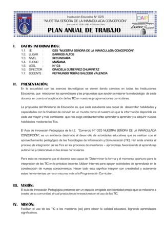 I. DATOS INFORMATIVOS:
1.1. I.E. : 025 “NUESTRA SEÑORA DE LA INMACULADA CONCEPCIÓN”
1.2. LUGAR : BARRIOS ALTOS
1.3. NIVEL : SECUNDARIA
1.4. TURNO : MAÑANA
1.5. UGEL : N° 03
1.6. DIRECTOR : GRACIELA GUTIERREZ CHUMPITAZ
1.7. DOCENTE : REYMUNDO TOBÍAS SALCEDO VALENCIA
II. PRESENTACIÓN:
En la actualidad con los avances tecnológicos se vienen dando cambios en todas las Instituciones
Educativas, que relacionan los aprendizajes y las propuestas que ayuden a mejorar la metodología de cada
docente en cuanto a la aplicación de las TIC en nuestras programaciones curriculares.
La propuesta del Ministerio de Educación es, que cada estudiante sea capaz de desarrollar habilidades y
capacidades con la finalidad de convivir en un mundo como el nuestro en que la información disponible es
cada vez mayor y más cambiante que nos exige constantemente aprender a aprender y a adquirir nuevas
habilidades mediante las Tics.
El Aula de Innovación Pedagógica de la I.E. ”Comercio N° 025 NUESTRA SEÑORA DE LA INMACULADA
CONCEPCIÓN”, es un ambiente destinado al desarrollo de actividades educativas que se realizan con el
aprovechamiento pedagógico de las Tecnologías de Información y Comunicación (TIC). Por ende orienta el
proceso de integración de las Tics en los procesos de enseñanza – aprendizaje, favoreciendo el aprendizaje
autónomo y colaborativo en las áreas curriculares.
Para esto es necesario que el docente sea capaz de “Determinar la forma y el momento oportuno para la
integración de las TIC en la práctica docente. Utilizar Internet para apoyar actividades de aprendizaje en la
construcción de nuevos conocimientos. Hacer todo esto significa integrar con creatividad y autonomía
estas herramientas como un recurso más a la Programación Curricular.
III. VISIÓN:
El Aula de Innovación Pedagógica pretende ser un espacio amigable con identidad propia que se relacione a
través de su comunidad virtual produciendo innovaciones en el uso de las TIC.
IV. MISIÓN:
Facilitar el uso de las TIC a los maestros (as) para elevar la calidad educativa, logrando aprendizajes
significativos.
PLAN ANUAL DE TRABAJO
 