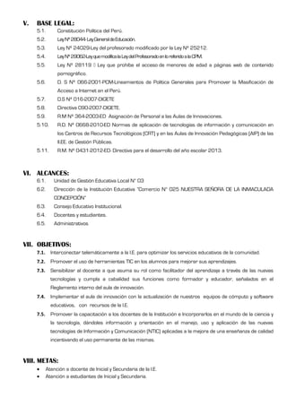 V. BASE LEGAL:
5.1. Constitución Política del Perú.
5.2. LeyNº28044-LeyGeneraldeEducación.
5.3. Ley Nº 24029-Ley del profesorado modificado por la Ley Nº 25212.
5.4. LeyNº29062-LeyquemodificalaLeydelProfesoradoenloreferidoalaCPM.
5.5. Ley Nº 28119 Ley que prohíbe el acceso de menores de edad a páginas web de contenido
pornográfico.
5.6. D. S Nº 066-2001-PCM-Lineamientos de Política Generales para Promover la Masificación de
Acceso a Internet en el Perú.
5.7. D.S Nº 016-2007-DIGETE
5.8. Directiva 090-2007-DIGETE.
5.9. R.M Nº 364-2003-ED Asignación de Personal a las Aulas de Innovaciones.
5.10. R.D. Nº 0668-2010-ED Normas de aplicación de tecnologías de información y comunicación en
los Centros de Recursos Tecnológicos (CRT) y en las Aulas de Innovación Pedagógicas (AIP) de las
II.EE. de Gestión Públicas.
5.11. R.M. Nº 0431-2012-ED- Directiva para el desarrollo del año escolar 2013.
VI. ALCANCES:
6.1. Unidad de Gestión Educativa Local N° 03
6.2. Dirección de la Institución Educativa ”Comercio N° 025 NUESTRA SEÑORA DE LA INMACULADA
CONCEPCIÓN”
6.3. Consejo Educativo Institucional.
6.4. Docentes y estudiantes.
6.5. Administrativos
VII. OBJETIVOS:
7.1. Interconectar telemáticamente a la I.E. para optimizar los servicios educativos de la comunidad.
7.2. Promover el uso de herramientas TIC en los alumnos para mejorar sus aprendizajes.
7.3. Sensibilizar al docente a que asuma su rol como facilitador del aprendizaje a través de las nuevas
tecnologías y cumpla a cabalidad sus funciones como formador y educador, señalados en el
Reglamento interno del aula de innovación.
7.4. Implementar el aula de innovación con la actualización de nuestros equipos de cómputo y software
educativos, con recursos de la I.E.
7.5. Promover la capacitación a los docentes de la Institución e Incorporarlos en el mundo de la ciencia y
la tecnología, dándoles información y orientación en el manejo, uso y aplicación de las nuevas
tecnologías de Información y Comunicación (NTIC) aplicadas a la mejora de una enseñanza de calidad
incentivando el uso permanente de las mismas.
VIII. METAS:
 Atención a docente de Inicial y Secundaria de la I.E.
 Atención a estudiantes de Inicial y Secundaria.
 