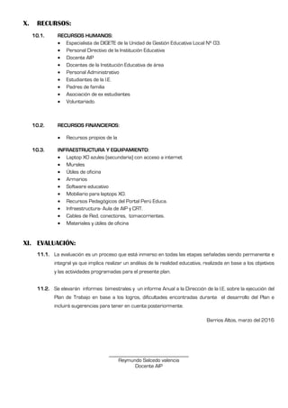 X. RECURSOS:
10.1. RECURSOS HUMANOS:
 Especialista de DIGETE de la Unidad de Gestión Educativa Local Nº 03.
 Personal Directivo de la Institución Educativa
 Docente AIP
 Docentes de la Institución Educativa de área
 Personal Administrativo
 Estudiantes de la I.E.
 Padres de familia
 Asociación de ex estudiantes
 Voluntariado.
10.2. RECURSOS FINANCIEROS:
 Recursos propios de la
10.3. INFRAESTRUCTURA Y EQUIPAMIENTO:
 Laptop XO azules (secundaria) con acceso a internet
 Murales
 Útiles de oficina
 Armarios
 Software educativo
 Mobiliario para laptops XO.
 Recursos Pedagógicos del Portal Perú Educa.
 Infraestructura- Aula de AIP y CRT.
 Cables de Red, conectores, tomacorrientes.
 Materiales y útiles de oficina
XI. EVALUACIÓN:
11.1. La evaluación es un proceso que está inmerso en todas las etapas señaladas siendo permanente e
integral ya que implica realizar un análisis de la realidad educativa, realizada en base a los objetivos
y las actividades programadas para el presente plan.
11.2. Se elevarán informes bimestrales y un informe Anual a la Dirección de la I.E. sobre la ejecución del
Plan de Trabajo en base a los logros, dificultades encontradas durante el desarrollo del Plan e
incluirá sugerencias para tener en cuenta posteriormente.
Barrios Altos, marzo del 2016
______________________________
Reymundo Salcedo valencia
Docente AIP
 