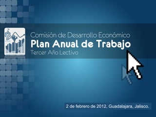 Comisión de Desarrollo Económico
Plan Anual de Trabajo
Tercer Año Lectivo




             2 de febrero de 2012, Guadalajara, Jalisco.
 