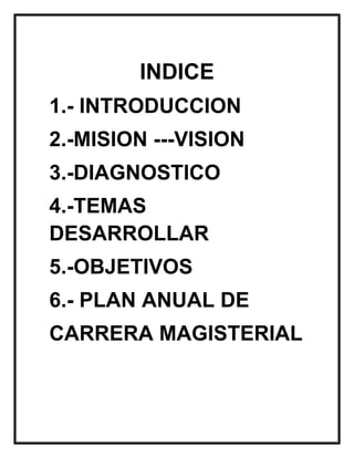 INDICE
1.- INTRODUCCION
2.-MISION ---VISION
3.-DIAGNOSTICO
4.-TEMAS
DESARROLLAR
5.-OBJETIVOS
6.- PLAN ANUAL DE
CARRERA MAGISTERIAL
 