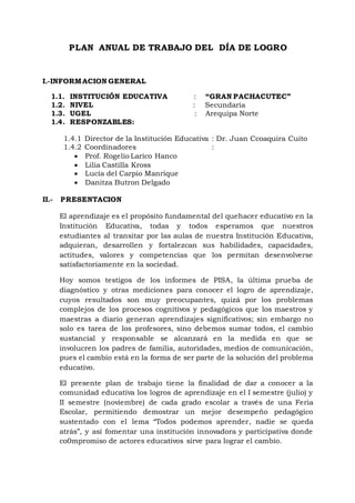 PLAN ANUAL DE TRABAJO DEL DÍA DE LOGRO
I.-INFORMACION GENERAL
1.1. INSTITUCIÓN EDUCATIVA : “GRAN PACHACUTEC”
1.2. NIVEL : Secundaria
1.3. UGEL : Arequipa Norte
1.4. RESPONZABLES:
1.4.1 Director de la Institución Educativa : Dr. Juan Ccoaquira Cuito
1.4.2 Coordinadores :
 Prof. Rogelio Larico Hanco
 Lilia Castilla Kross
 Lucía del Carpio Manrique
 Danitza Butron Delgado
II.- PRESENTACION
El aprendizaje es el propósito fundamental del quehacer educativo en la
Institución Educativa, todas y todos esperamos que nuestros
estudiantes al transitar por las aulas de nuestra Institución Educativa,
adquieran, desarrollen y fortalezcan sus habilidades, capacidades,
actitudes, valores y competencias que los permitan desenvolverse
satisfactoriamente en la sociedad.
Hoy somos testigos de los informes de PISA, la última prueba de
diagnóstico y otras mediciones para conocer el logro de aprendizaje,
cuyos resultados son muy preocupantes, quizá por los problemas
complejos de los procesos cognitivos y pedagógicos que los maestros y
maestras a diario generan aprendizajes significativos; sin embargo no
solo es tarea de los profesores, sino debemos sumar todos, el cambio
sustancial y responsable se alcanzará en la medida en que se
involucren los padres de familia, autoridades, medios de comunicación,
pues el cambio está en la forma de ser parte de la solución del problema
educativo.
El presente plan de trabajo tiene la finalidad de dar a conocer a la
comunidad educativa los logros de aprendizaje en el I semestre (julio) y
II semestre (noviembre) de cada grado escolar a través de una Feria
Escolar, permitiendo demostrar un mejor desempeño pedagógico
sustentado con el lema “Todos podemos aprender, nadie se queda
atrás”, y así fomentar una institución innovadora y participativa donde
co0mpromiso de actores educativos sirve para lograr el cambio.
 