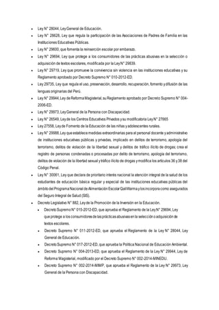  Ley N° 28044, LeyGeneral de Educación.
 Ley N° 28628, Ley que regula la participación de las Asociaciones de Padres de Familia en las
Instituciones Educativas Públicas.
 Ley N° 29600, que fomenta la reinserción escolar por embarazo.
 Ley N° 29694, Ley que protege a los consumidores de las prácticas abusivas en la selección o
adquisición de textos escolares, modificada por la LeyN° 29839.
 Ley N° 29719, Ley que promueve la convivencia sin violencia en las instituciones educativas y su
Reglamento aprobado por Decreto Supremo N° 010-2012-ED.
 Ley 29735, Ley que regula el uso, preservación, desarrollo, recuperación, fomento ydifusión de las
lenguas originarias del Perú.
 Ley N° 29944,Ley deReformaMagisterial,suReglamento aprobado por Decreto Supremo N° 004-
2006-ED.
 Ley N° 29973, LeyGeneral de la Persona con Discapacidad.
 Ley N° 26549, Leyde los Centros Educativos Privados ysu modificatoria LeyN° 27665
 Ley 27558, Leyde Fomento de la Educación de las niñas yadolescentes rurales.
 Ley N° 29988,Ley queestablecemedidas extraordinarias para el personal docente yadministrativo
de instituciones educativas públicas y privadas, implicado en delitos de terrorismo, apología del
terrorismo, delitos de violación de la libertad sexual y delitos de tráfico ilícito de drogas; crea el
registro de personas condenadas o procesadas por delito de terrorismo, apología del terrorismo,
delitos de violación de la libertad sexual ytráfico ilícito de drogas ymodifica los artículos 36 y38 del
Código Penal.
 Ley N° 30061, Ley que declara de prioritario interés nacional la atención integral de la salud de los
estudiantes de educación básica regular y especial de las instituciones educativas públicas del
ámbitodelProgramaNacionaldeAlimentaciónEscolarQaliWarmaylosincorporacomo asegurados
del Seguro Integral de Salud (SIS).
 Decreto Legislativo N° 882, Leyde la Promoción de la Inversión en la Educación.
 DecretoSupremoN° 015-2012-ED, que aprueba el Reglamento de la LeyN° 29694, Ley
queprotege a losconsumidoresdelasprácticasabusivasenla selecciónoadquisiciónde
textos escolares.
 Decreto Supremo N° 011-2012-ED, que aprueba el Reglamento de la Ley N° 28044, Ley
General de Educación.
 DecretoSupremo N° 017-2012-ED, que aprueba la Política Nacional de Educación Ambiental.
 Decreto Supremo N° 004-2013-ED, que aprueba el Reglamento de la Ley N° 29944, Ley de
Reforma Magisterial, modificado por el Decreto Supremo N° 002-2014-MINEDU.
 Decreto Supremo N° 002-2014-MIMP, que aprueba el Reglamento de la Ley N° 29973, Ley
General de la Persona con Discapacidad.
 