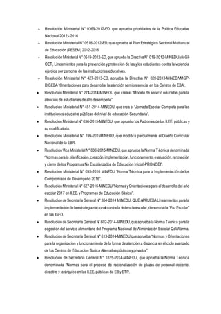  Resolución Ministerial N° 0369-2012-ED, que aprueba prioridades de la Política Educativa
Nacional 2012 - 2016
 ResoluciónMinisterial N° 0518-2012-ED, que aprueba el Plan Estratégico Sectorial Multianual
de Educación (PESEM) 2012-2016
 ResoluciónMinisterialN°0519-2012-ED,queapruebalaDirectivaN°019-2012-MINEDU/VMGI-
OET, Lineamientos para la prevención yprotección de las ylos estudiantes contra la violencia
ejercida por personal de las instituciones educativas.
 Resolución Ministerial N° 427-2013-ED, aprueba la Directiva N° 020-2013-MINED/VMGP-
DIGEBA “Orientaciones para desarrollar la atención semipresencial en los Centros de EBA”.
 ResoluciónMinisterial N° 274-2014-MINEDU que crea el “Modelo de servicio educativo para la
atención de estudiantes de alto desempeño”.
 Resolución Ministerial N° 451-2014-MINEDU, que crea el “Jornada Escolar Completa para las
instituciones educativa públicas del nivel de educación Secundaria”.
 ResoluciónMinisterialN°036-2015-MINEDU, que aprueba los Padrones de las II.EE. públicas y
su modificatoria.
 Resolución Ministerial N° 199-2015MINEDU, que modifica parcialmente el Diseño Curricular
Nacional de la EBR.
 ResoluciónViceMinisterialN°036-2015-MINEDU,queapruebala Norma Técnica denominada
“Normasparala planificación,creación,implementación,funcionamiento,evaluación,renovación
y cierre de los Programas No Escolarizados de Educación Inicial-PRONOEI”.
 Resolución Ministerial N° 035-2016 MINEDU “Norma Técnica para la Implementación de los
Compromisos de Desempeño 2016”.
 ResoluciónMinisterialN° 627-2016-MINEDU“NormasyOrientacionesparaeldesarrollo del año
escolar 2017 en II.EE. yProgramas de Educación Básica”.
 ResolucióndeSecretaríaGeneral N°364-2014 MINEDU, QUE APRUEBALineamientos para la
implementacióndelaestrategianacional contra la violencia escolar, denominada “PazEscolar”
en las IGED.
 ResolucióndeSecretaríaGeneral N˚602-2014-MINEDU,queapruebalaNormaTécnica para la
cogestióndel servicio alimentario del Programa Nacional de Alimentación Escolar QaliWarma.
 ResolucióndeSecretaríaGeneral N°613-2014-MINEDUque aprueba “Normas yOrientaciones
para la organización yfuncionamiento de la forma de atención a distancia en el ciclo avanzado
de los Centros de Educación Básica Alternativa públicos yprivados”.
 Resolución de Secretaría General N° 1825-2014-MINEDU, que aprueba la Norma Técnica
denominada “Normas para el proceso de racionalización de plazas de personal docente,
directivo y jerárquico en las II.EE. públicas de EB yETP.
 