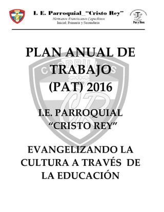 PLAN ANUAL DE
TRABAJO
(PAT) 2016
I.E. PARROQUIAL
“CRISTO REY”
EVANGELIZANDO LA
CULTURA A TRAVÉS DE
LA EDUCACIÓN
 