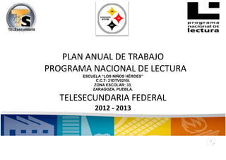 PLAN ANUAL DE TRABAJO
PROGRAMA NACIONAL DE LECTURA
       ESCUELA “LOS NIÑOS HÉROES”
            C.C.T: 21DTV0215I.
           ZONA ESCOLAR: 33.
           ZARAGOZA, PUEBLA.

   TELESECUNDARIA FEDERAL
            2012 - 2013



                                    1
 