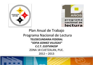 Plan Anual de Trabajo
Programa Nacional de Lectura
    TELESECUNDARIA FEDERAL
    “SOFIA GOMEZ VILLEGAS”
        C.C.T. 21DTV0423P
   ZONA 18 CUETZALAN, PUE.
         2012 – 2013
 