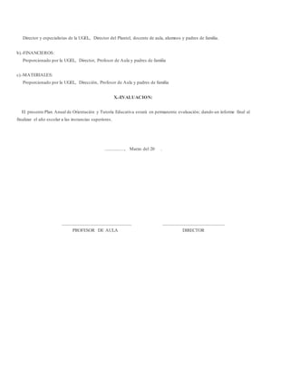 Director y especialistas de la UGEL, Director del Plantel, docente de aula, alumnos y padres de familia.
b).-FINANCIEROS:
Proporcionado por la UGEL, Director, Profesor de Aula y padres de familia
c).-MATERIALES:
Proporcionado por la UGEL, Dirección, Profesor de Aula y padres de familia
X.-EVALUACION:
El presente Plan Anual de Orientación y Tutoría Educativa estará en permanente evaluación; dando un informe final al
finalizar el año escolar a las instancias superiores.
.................., Marzo del 20 .
____________________________ _________________________
PROFESOR DE AULA DIRECTOR
 
