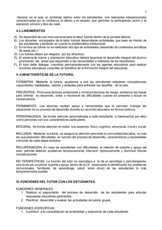 3
Generar en el aula un ambiente óptimo entre los estudiantes, con relaciones interpersonales
caracterizadas por la confianza, el afecto y el respeto, que permitan la participación activo y la
expresión sincera y libre de cada
4.3.-LINEAMIENTOS
A) Se dispondrá de una hora semanal para la labor tutorial dentro de la jornada laboral.
B) Los docentes encargados de la labor tutorial desarrollaran actividades que sean de interés de
los estudiantes y teniendo en cuenta la problemática institucional.
C) En la hora de tutoría no se realizarán otro tipo de actividades (desarrollo de contenidos temáticos
de areas,etc.)
D) Los tutores deben ser elegidos por los directivos
E) El sistema de tutoría y orientación educativa deberá favorecer el desarrollo integral del alumno
priorizando las àreas que respondan a las necesidades e intereses de los estudiantes
F) El tutor debe dialogar, coordinar permanentemente con los agentes educativos para realizar
acciones educativas conjuntas en beneficio de la formación integral del educando.
V.-CARACTERÍSTICAS DE LA TUTORÍA.
FORMATIVA: Mediante la tutoría, ayudamos a que las estudiantes adquieran competencias,
capacidades, habilidades, valores y actitudes para enfrentar los desafíos de la vida.
PREVENTIVA: Promueve factores protectores y minimiza factores de riesgo, sentamos las bases
para orientar su desarrollo, evitar o reconocer las dificultades cuando se presenta y actuar en
consecuencia.
PERMANENTE: Las alumnas reciben apoyo y herramientas que le permiten manejar las
situaciones en su proceso de desarrollo durante su recorrido educativo en forma continua.
PERSONALIZADA: Se brinda atención personalizada a cada estudiante e interesarnos por ellos
como personas con sus características particulares.
INTEGRAL: Se brinda atención en todos sus aspectos: físico, cognitivo, emocional, moral y social.
INCLUSIVA: Mediante la tutoría, se asegura la atención para toda la comunidad educativa, no solo
las que presenten dificultades, en función del proceso de desarrollo, características y necesidades
comunes de cada etapa evolutiva.
RECUPERADORA: En caso de estudiantes con dificultades, la relación de soporte y apoyo del
tutor, permite detectar problemas tempranamente, intervenir oportunamente y disminuir futuras
complicaciones
.
NO TERAPEÚTICAS: La función del tutor no reemplaza a la de un psicólogo o psicoterapeuta,
sino la de ser un primer soporte y apoyo dentro de la I.E. observando e identificando los problemas
(emocionales, familiares, de aprendizaje, salud, entre otros) de las estudiantes lo más
tempranamente posible.
VI.-FUNCIONES DEL TUTOR CON LOS ESTUDIANTES.
FUNCIONES GENERALES:
1. Realizar el seguimiento del proceso de desarrollo de los estudiantes para articular
respuestas educativas pertinentes.
2. Planificar, desarrollar y evaluar las actividades de tutoría grupal.
FUNCIONES ESPECÍFICAS:
1. Contribuir a la consolidación de la identidad y autonomía de cada estudiante.
 
