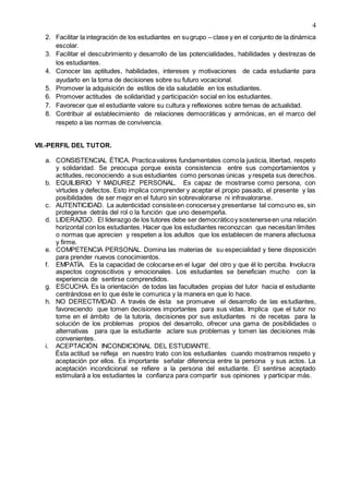 4
2. Facilitar la integración de los estudiantes en sugrupo – clase y en el conjunto de la dinámica
escolar.
3. Facilitar el descubrimiento y desarrollo de las potencialidades, habilidades y destrezas de
los estudiantes.
4. Conocer las aptitudes, habilidades, intereses y motivaciones de cada estudiante para
ayudarlo en la toma de decisiones sobre su futuro vocacional.
5. Promover la adquisición de estilos de ida saludable en los estudiantes.
6. Promover actitudes de solidaridad y participación social en los estudiantes.
7. Favorecer que el estudiante valore su cultura y reflexiones sobre temas de actualidad.
8. Contribuir al establecimiento de relaciones democráticas y armónicas, en el marco del
respeto a las normas de convivencia.
VII.-PERFIL DEL TUTOR.
a. CONSISTENCIAL ÉTICA. Practicavalores fundamentales comola justicia, libertad, respeto
y solidaridad. Se preocupa porque exista consistencia entre sus comportamientos y
actitudes, reconociendo a sus estudiantes como personas únicas y respeta sus derechos.
b. EQUILIBRIO Y MADUREZ PERSONAL. Es capaz de mostrarse como persona, con
virtudes y defectos. Esto implica comprender y aceptar el propio pasado, el presente y las
posibilidades de ser mejor en el futuro sin sobrevalorarse ni infravalorarse.
c. AUTENTICIDAD. La autenticidad consisteen conocersey presentarse tal comouno es, sin
protegerse detrás del rol o la función que uno desempeña.
d. LIDERAZGO. El liderazgo de los tutores debe ser democráticoy sostenerseen una relación
horizontal con los estudiantes. Hacer que los estudiantes reconozcan que necesitan límites
o normas que aprecien y respeten a los adultos que los establecen de manera afectuosa
y firme.
e. COMPETENCIA PERSONAL. Domina las materias de su especialidad y tiene disposición
para prender nuevos conocimientos.
f. EMPATÍA. Es la capacidad de colocarse en el lugar del otro y que él lo perciba. Involucra
aspectos cognoscitivos y emocionales. Los estudiantes se benefician mucho con la
experiencia de sentirse comprendidos.
g. ESCUCHA. Es la orientación de todas las facultades propias del tutor hacia el estudiante
centrándose en lo que éste le comunica y la manera en que lo hace.
h. NO DERECTIVIDAD. A través de ésta se promueve el desarrollo de las estudiantes,
favoreciendo que tomen decisiones importantes para sus vidas. Implica que el tutor no
tome en el ámbito de la tutoría, decisiones por sus estudiantes ni de recetas para la
solución de los problemas propios del desarrollo, ofrecer una gama de posibilidades o
alternativas para que la estudiante aclare sus problemas y tomen las decisiones más
convenientes.
i. ACEPTACIÓN INCONDICIONAL DEL ESTUDIANTE.
Ésta actitud se refleja en nuestro trato con los estudiantes cuando mostramos respeto y
aceptación por ellos. Es importante señalar diferencia entre la persona y sus actos. La
aceptación incondicional se refiere a la persona del estudiante. El sentirse aceptado
estimulará a los estudiantes la confianza para compartir sus opiniones y participar más.
 