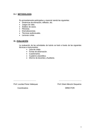 7
X.-I METODOLOGÍA
Es eminentemente participativa y vivencial siendo las siguientes:
 Dinámicas de animación, reflexión, etc.
 Juegos de roles.
 Análisis de casos.
 Plenarias.
 Dramatizaciones.
 Técnicas audiovisuales.
 Lecturas cortas
XI.- EVALUACIÓN
La evaluación de las actividades de tutoría se hará a través de las siguientes
técnicas e instrumentos:
 Lista de cotejo.
 Fichas de observación.
 Cuestionarios.
 Cuaderno anecdótico.
 Informe de docentes y Auxiliares.
............................................... ...............................................
Prof. Lourdes Flores Velásquez Prof. Edwin Monzón Sequeiros
Coordinadora DIRECTOR
 