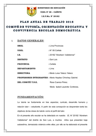 MINISTERIO DE EDUCACIÓN
UGEL N° 08 – CAÑETE
I.E.P.Mx. N° 20182
I. DATOS GENERALES:
DREL : Lima Provincias
UGEL : N° 08 Cañete
I.E. : 20182 “Abraham Valdelomar”
DISTRITO : San Luis
PROVINCIA : Cañete
DEPARTAMENTO : Lima
DIRECTORA : María Luisa Yataco Yataco
PROFESORES INTEGRANTES : María Haydee Chinchay Gabriel.
DEL COMITÉ T.D.E. Rosa Cuenca Pérez.
María Isabel Laurente Contreras.
FUNDAMENTACIÓN:
La tutoría se fundamenta en tres aspectos; currículo, desarrollo humano y
relación tutor – estudiante. A partir de esta concepción se desprenden tanto los
objetivos de las áreas de tutoría como el perfil del tutor.
En el presente año escolar se ha detectado en nuestra I.E. N° 20182 “Abraham
Valdelomar” del distrito de San Luis, a muchos niños que presentan baja
autoestima, demasiada violencia entre ellos; por ello se ha elaborado el presente
 