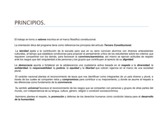 PRINCIPIOS.
El trabajo en torno a valores inscritos en el marco filosófico constitucional.
La orientación ética del programa tiene como referencia los principios del artículo Tercero Constitucional.
La laicidad apela a la contribución de la escuela para que en su seno convivan alumnos con diversos antecedentes
culturales, al tiempo que establece condiciones para propiciar el pensamiento crítico de los estudiantes sobre los criterios que
requieren compartirse con los demás, para favorecer la convivenciaarmónica, así mismo se ejercen actitudes de respeto
ante los rasgos que dan singularidad a las personas y los grupos que contribuyen al aprecio de su dignidad.
La democracia apunta a fortalecer en la adolescencia una ciudadanía activa basada en el respeto a la diversidad, la
solidaridad, la responsabilidad, la justicia, la equidad y la libertad que cobran vigencia en el marco de una sociedad
plural.
El carácter nacional plantea el reconocimiento de lazos que nos identifican como integrantes de un país diverso y plural, a
través de los cuales se comparten retos y compromisos para contribuir a su mejoramiento, y donde se asume al respeto a
las diferencias como fundamento de la convivencia.
Su sentido universal favorece el reconocimiento de los rasgos que se comparten con personas y grupos de otras partes del
mundo, con independencia de su lengua, cultura, género, religión o condición socioeconómica.
Asimismo plantea el respeto, la promoción y defensa de los derechos humanos como condición básica para el desarrollo
de la humanidad.
 