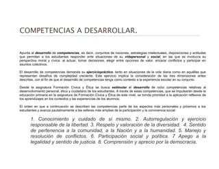 COMPETENCIAS A DESARROLLAR.
Apunta al desarrollo de competencias, es decir, conjuntos de nociones, estrategias intelectuales, disposiciones y actitudes
que permitan a los estudiantes responder ante situaciones de su vidapersonal y social, en las que se involucra su
perspectiva moral y cívica: al actuar, tomar decisiones, elegir entre opciones de valor, encarar conflictos y participar en
asuntos colectivos.
El desarrollo de competencias demanda su ejerciciopráctico, tanto en situaciones de la vida diaria como en aquéllas que
representan desafíos de complejidad creciente. Este ejercicio implica la consideración de las tres dimensiones antes
descritas, con el fin de que el desarrollo de competencias tenga como contexto a la experiencia escolar en su conjunto.
Desde la asignatura Formación Cívica y Ética se busca estimular el desarrollo de ocho competencias relativas al
desenvolvimiento personal, ético y ciudadano de los estudiantes. A través de estas competencias, que se impulsarán desde la
educación primaria en la asignatura de Formación Cívica y Ética de este nivel, se brinda prioridad a la aplicación reflexiva de
los aprendizajes en los contextos y las experiencias de los alumnos.
El orden en que a continuación se describen las competencias parte de los aspectos más personales y próximos a los
estudiantes y avanza paulatinamente a las esferas más amplias de la participación y la convivencia social:
1. Conocimiento y cuidado de sí mismo. 2. Autorregulación y ejercicio
responsable de la libertad. 3. Respeto y valoración de la diversidad. 4. Sentido
de pertenencia a la comunidad, a la Nación y a la humanidad. 5. Manejo y
resolución de conflictos. 6. Participación social y política. 7 Apego a la
legalidad y sentido de justicia. 8. Comprensión y aprecio por la democracia.
 