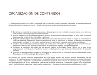 ORGANIZACIÓN DE CONTENIDOS.
Tercer grado
La asignatura Formación Cívica y Ética comprende dos cursos cuyos contenidos apuntan a estimular, de manera sistemática,
el desarrollo de las competencias cívicas y éticas. Los programas poseen las siguientes características:
 Consideran el desarrollo de competencias cívicas y éticas propias de este nivel de la educación básica como referencia
central para la selección y organización de contenidos.
 Brindan claridad sobre lo que se espera de los alumnos en términos de sus aprendizajes, es decir, como propuestas
para desarrollar conocimientos, habilidades y actitudes.
 Sugieren actividades para la aplicación del enfoque de enseñanza, tales como el trabajo en equipo, la presentación en
clase de tareas de investigación desarrolladas fuera de clase, la realización de debates, el trabajo con materiales
audiovisuales, el análisis de información procedente de diversas fuentes (impresas, electrónicas, telemáticas).
 Impulsan el desarrollo de proyectos de trabajo que faciliten a los estudiantes la integración de los conocimientos, las
habilidades y las actitudes, así como la articulación de aprendizajes logrados con otras asignaturas.
 Fortalecen la vinculación del trabajo que los alumnos realizan en Formación Cívica y Ética, con el resto de las
asignaturas del currículo y con el ambiente escolar, mediante procesos que demandan el compromiso de todos los
docentes.
 Proponen un trabajo que favorezca en los estudiantes el manejo crítico de información y el uso generalizado de las
Tecnologías de la Información y la Comunicación (TIC).
De acuerdo con los ejes descritos anteriormente, en cada bloque temático se abordan asuntos relacionados con las
condiciones de los adolescentes, la reflexión ética y la ciudadanía. El programa de tercer grado avanza en la valoración de las
condiciones sociales y personales para favorecer la realización personal, como proyecto de vida individual, y el compromiso
con el fortalecimiento de la vida democrática. Para ello se impulsa el análisis de los aspectos formales de la organización
social y política del país, para ubicar el papel de los adolescentes y jóvenes en el futuro colectivo de México y el mundo
 