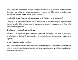 Esta competencia refiere a la capacidad para reconocer la igualdad de las personas en
dignidad y derechos, al tiempo que respetar y valorar sus diferencias en su forma de
ser, actuar, pensar, sentir, creer, vivir y convivir.
4. Sentido de pertenencia a la comunidad, a la Nación y a la humanidad
Consiste en la posibilidad de identificar los vínculos de pertenencia y de orgullo que se
tienen hacia los diferentes grupos de los que se forma parte y su papel en el desarrollo
de la identidad personal.
5. Manejo y resolución de conflictos
Refiere a la capacidad para resolver conflictos cotidianos sin usar la violencia,
privilegiando el diálogo, la cooperación y la negociación, en un marco de respeto a la
legalidad.
6. Participación social y política
Esta competencia consiste en la capacidad de tomar parte en decisiones y acciones de
interés colectivo en distintos ámbitos de la convivencia social y política, con base en
principios democráticos.
 