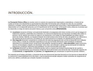 INTRODUCCIÓN.
La Formación Cívica y Ética se concibe como un conjunto de experiencias organizadas y sistemáticas, a través de las
cuales se brinda a los estudiantes la oportunidad de desarrollar herramientas para enfrentar los retos de una sociedad
dinámica y compleja, misma que demanda de sus integrantes la capacidad para actuar libre y responsablemente en asuntos
relacionados con su desarrollo personal y con el mejoramiento de la vida social. La formación cívica y ética es un proceso que
se desarrolla a lo largo de toda la educación básica y que comprende varias dimensiones.
 La primera concierne al tiempo curricularmente destinado a la asignatura del mismo nombre, en el cual se asegura el
tratamiento explícito y sistemático de contenidos y la vivencia de experiencias que favorecen el análisis ético sobre su
persona, de los valores que entran en juego en sus decisiones y los niveles de responsabilidad que deben asumir
sobre las mismas. Además, se impulsa el estudio de la democracia como forma de vida y de gobierno con referencia a
las experiencias de los alumnos y el análisis de sus repercusiones en el respeto a la dignidad de las personas.
 Una segunda dimensión comprende la contribución de todas las asignaturas del currículo al desarrollo de la reflexión
cívica y ética, a través de contenidos específicos en los que se brinda información sobre temáticas moralmente
relevantes en la sociedad actual: conservación del ambiente, equidad de género, interculturalidad, papel social de la
ciencia y la tecnología y respeto a la diversidad, entre otras. Las actitudes y valores que se promueven en todas las
asignaturas constituyen elementos para establecer vínculos transversales entre ellas.
 La tercera dimensión se refiere al ambiente escolar como un espacio que brinda la oportunidad de dar sentido y
validez a comportamientos que enriquecen el ejercicio de la democracia como forma de vida. Comprende aspectos de
la convivencia, la organización, las normas y las regulaciones que caracterizan la experiencia escolar cotidiana.
Se pretende que el trabajo articulado y coherente de las tres dimensiones descritas favorezca en los alumnos el desarrollo de
su autonomía y responsabilidad en la vida diaria, y que la experiencia escolar adquiera niveles crecientes de congruencia en
torno a los valores y actitudes que compete impulsar a la escuela.
 