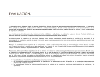 EVALUACIÓN.
La evaluación es una tarea que posee un carácter formativo que permite conocer las características del aprendizaje de los alumnos. La evaluación
forma parte de las actividades que los alumnos realizarán a lo largo de cada bloque. En este sentido, la evaluación asume las características de un
proceso que va más allá de la aplicación de pruebas escritas para constatar cuánta información pueden recordar los alumnos y con la única finalidad
de asignar una calificación.
Los criterios y procedimientos para evaluar los conocimientos, habilidades y actitudes que los estudiantes adquieren durante el estudio de los temas
del curso deben ser congruentes con los propósitos y las orientaciones didácticas que se han señalado.
Es necesario tener en cuenta que la evaluación, entendida como proceso permanente, permite identificar los avances y las dificultades en el
aprendizaje de los estudiantes, además de aportar información que el maestro puede aprovechar para tomar decisiones que contribuyan a mejorar sus
formas de enseñanza.
Para que los estudiantes tomen conciencia de los compromisos y tareas que les corresponde asumir, es conveniente que al iniciar el curso acuerden
con el maestro los criterios y procedimientos que se aplicarán para evaluar. De esta manera tendrán los elementos básicos para reconocer aquellos
campos específicos en los que requieren fortalecer su formación profesional.
Para evaluar, deben aprovecharse la participación de los alumnos en la clase, los textos escritos y las indagaciones que éstos realicen. En este caso,
la evaluación no requiere de acciones ni productos distintos de los que se generan en el proceso de enseñar y aprender. Cuando se considere
necesario que los alumnos muestren sus niveles de logro por medio de un desempeño destinado específicamente a la evaluación, los instrumentos
que se elijan deben plantear retos para que los estudiantes apliquen su capacidad de análisis, juicio crítico, comprensión, relación, síntesis y
argumentación, y proporcionar información sobre rasgos como los que se enuncian enseguida.
 Las actitudes que muestran los estudiantes por acercarse al conocimiento.
 La comprensión de las intenciones educativas de la enseñanza en la secundaria, a partir del análisis de los contenidos propuestos en los
programas de estudio de ese nivel.
 La habilidad para vincular las elaboraciones teóricas con el análisis de las situaciones educativas relacionadas con la enseñanza y el
aprendizaje.
 