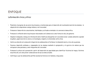 ENFOQUE
Laformación cívica y ética:
• Favorece el progreso de una serie de principios y orientaciones para el desarrollo de la autonomía moral de los alumnos, la
adquisición de compromisos consigo mismos y con la sociedad.
• Promueve el desarrollo de conocimientos, habilidades y actitudes orientados a la convivencia democrática.
• Promueve la reflexión sobre los principios relacionados con la democracia como forma de vida y de gobierno.
• Impulsa la búsqueda y manejo de información sobre temáticas emergentes en la sociedad actual: cuidado ambiental, equidad
de género, papel social de la ciencia y la tecnología y respeto a la diversidad, entre otras.
• Centra su atención en la educación integral de los adolescentes al fortalecer la dimensión moral y cívica de su persona.
• Favorece desarrollo autónomo y responsable de los alumnos mediante la apropiación y el ejercicio de valores que les
enriquecen como personas y como integrantes de la sociedad.
• Promueve la cultura de la prevención a partir del desarrollo de capacidades para identificar factores de riesgo y factores
de protección, así como prever consecuencias de sus acciones actuales.
• Contribuye a que los adolescentes perfilen escenarios futuros en el mediano y largo plazo.
 