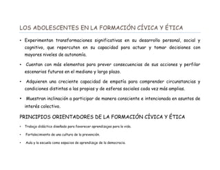 LOS ADOLESCENTES EN LA FORMACIÓN CÍVICA Y ÉTICA
• Experimentan transformaciones significativas en su desarrollo personal, social y
cognitivo, que repercuten en su capacidad para actuar y tomar decisiones con
mayores niveles de autonomía.
• Cuentan con más elementos para prever consecuencias de sus acciones y perfilar
escenarios futuros en el mediano y largo plazo.
• Adquieren una creciente capacidad de empatía para comprender circunstancias y
condiciones distintas a las propias y de esferas sociales cada vez más amplias.
• Muestran inclinación a participar de manera consciente e intencionada en asuntos de
interés colectivo.
PRINCIPIOS ORIENTADORES DE LA FORMACIÓN CÍVICA Y ÉTICA
• Trabajo didáctico diseñado para favorecer aprendizajes para la vida.
• Fortalecimiento de una cultura de la prevención.
• Aula y la escuela como espacios de aprendizaje de la democracia.
 