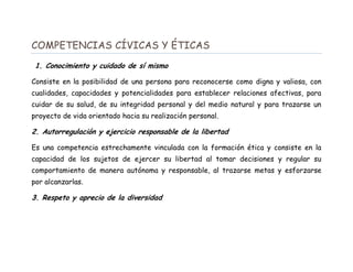 COMPETENCIAS CÍVICAS Y ÉTICAS
1. Conocimiento y cuidado de sí mismo
Consiste en la posibilidad de una persona para reconocerse como digna y valiosa, con
cualidades, capacidades y potencialidades para establecer relaciones afectivas, para
cuidar de su salud, de su integridad personal y del medio natural y para trazarse un
proyecto de vida orientado hacia su realización personal.
2. Autorregulación y ejercicio responsable de la libertad
Es una competencia estrechamente vinculada con la formación ética y consiste en la
capacidad de los sujetos de ejercer su libertad al tomar decisiones y regular su
comportamiento de manera autónoma y responsable, al trazarse metas y esforzarse
por alcanzarlas.
3. Respeto y aprecio de la diversidad
 