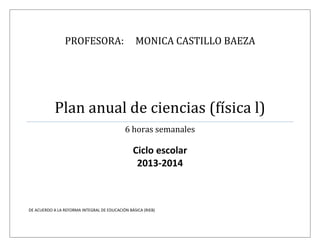 PROFESORA: MONICA CASTILLO BAEZA
Plan anual de ciencias (física l)
6 horas semanales
Ciclo escolar
2013-2014
DE ACUERDO A LA REFORMA INTEGRAL DE EDUCACIÓN BÁSICA (RIEB)
 