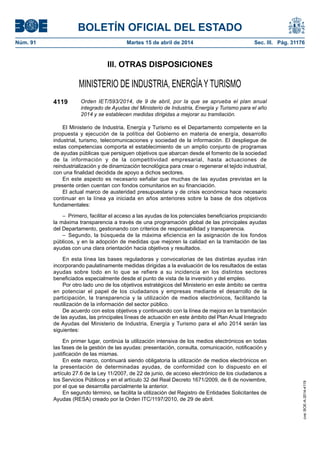 BOLETÍN OFICIAL DEL ESTADO
Núm. 91	 Martes 15 de abril de 2014	 Sec. III. Pág. 31176
III. OTRAS DISPOSICIONES
MINISTERIO DE INDUSTRIA, ENERGÍAY TURISMO
4119 Orden IET/593/2014, de 9 de abril, por la que se aprueba el plan anual
integrado de Ayudas del Ministerio de Industria, Energía y Turismo para el año
2014 y se establecen medidas dirigidas a mejorar su tramitación.
El Ministerio de Industria, Energía y Turismo es el Departamento competente en la
propuesta y ejecución de la política del Gobierno en materia de energía, desarrollo
industrial, turismo, telecomunicaciones y sociedad de la información. El despliegue de
estas competencias comporta el establecimiento de un amplio conjunto de programas
de ayudas públicas que persiguen objetivos que abarcan desde el fomento de la sociedad
de la información y de la competitividad empresarial, hasta actuaciones de
reindustrialización y de dinamización tecnológica para crear o regenerar el tejido industrial,
con una finalidad decidida de apoyo a dichos sectores.
En este aspecto es necesario señalar que muchas de las ayudas previstas en la
presente orden cuentan con fondos comunitarios en su financiación.
El actual marco de austeridad presupuestaria y de crisis económica hace necesario
continuar en la línea ya iniciada en años anteriores sobre la base de dos objetivos
fundamentales:
–  Primero, facilitar el acceso a las ayudas de los potenciales beneficiarios propiciando
la máxima transparencia a través de una programación global de las principales ayudas
del Departamento, gestionando con criterios de responsabilidad y transparencia.
– Segundo, la búsqueda de la máxima eficiencia en la asignación de los fondos
públicos, y en la adopción de medidas que mejoren la calidad en la tramitación de las
ayudas con una clara orientación hacia objetivos y resultados.
En esta línea las bases reguladoras y convocatorias de las distintas ayudas irán
incorporando paulatinamente medidas dirigidas a la evaluación de los resultados de estas
ayudas sobre todo en lo que se refiere a su incidencia en los distintos sectores
beneficiados especialmente desde el punto de vista de la inversión y del empleo.
Por otro lado uno de los objetivos estratégicos del Ministerio en este ámbito se centra
en potenciar el papel de los ciudadanos y empresas mediante el desarrollo de la
participación, la transparencia y la utilización de medios electrónicos, facilitando la
reutilización de la información del sector público.
De acuerdo con estos objetivos y continuando con la línea de mejora en la tramitación
de las ayudas, las principales líneas de actuación en este ámbito del Plan Anual Integrado
de Ayudas del Ministerio de Industria, Energía y Turismo para el año 2014 serán las
siguientes:
En primer lugar, continúa la utilización intensiva de los medios electrónicos en todas
las fases de la gestión de las ayudas: presentación, consulta, comunicación, notificación y
justificación de las mismas.
En este marco, continuará siendo obligatoria la utilización de medios electrónicos en
la presentación de determinadas ayudas, de conformidad con lo dispuesto en el
artículo 27.6 de la Ley 11/2007, de 22 de junio, de acceso electrónico de los ciudadanos a
los Servicios Públicos y en el artículo 32 del Real Decreto 1671/2009, de 6 de noviembre,
por el que se desarrolla parcialmente la anterior.
En segundo término, se facilita la utilización del Registro de Entidades Solicitantes de
Ayudas (RESA) creado por la Orden ITC/1197/2010, de 29 de abril.
cve:BOE-A-2014-4119
 