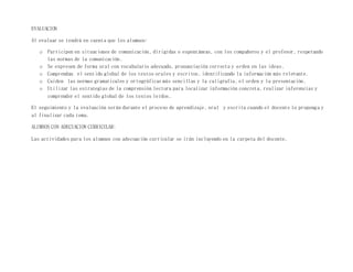 EVALUACION
Al evaluar se tendrá en cuenta que los alumnos:
o Participen en situaciones de comunicación, dirigidas o espontáneas, con los compañeros y el profesor, respetando
las normas de la comunicación.
o Se expresen de forma oral con vocabulario adecuado, pronunciación correcta y orden en las ideas.
o Comprendan el sentido global de los textos orales y escritos, identificando la información más relevante.
o Cuiden las normas gramaticales y ortográficas más sencillas y la caligrafía, el orden y la presentación.
o Utilizar las estrategias de la comprensión lectora para localizar información concreta, realizar inferencias y
comprender el sentido global de los textos leídos.
El seguimiento y la evaluación serán durante el proceso de aprendizaje, oral y escrita cuando el docente lo proponga y
al finalizar cada tema.
ALUMNOS CON ADECUACION CURRICULAR:
Las actividades para los alumnos con adecuación curricular se irán incluyendo en la carpeta del docente.
 