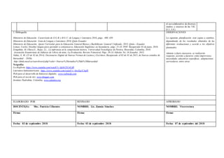 el uso colaborativo de diversos
medios y recursos de las TIC.
(I.3., I.4.)
5. Bibliografía
Ministerio de Educación .Cucurrículo de E.G.B. y B.G.U. de Lengua y Literatura 2016, págs.. 400, 450
Ministerio de Educación .Guía de Lengua y Literatura 2016, Quito Ecuador.
Ministerio de Educación, Ajuste Curricular para la Educación General Básica y Bachillerato General Unificado, 2015, Quito - Ecuador.
Lomas, Carlos, Enseñar lengua para aprender a comunicarse, Educación lingüística en Secundaria, págs. 21-33. PDF. Recuperado 02 de junio, 2016.
Estupiñán, M, Olave,G., Rojas, LL., La inferencia en la comprensión lectora, Universidad Tecnológica de Pereira, Risaralda, Colombia, 2010.
Asociación Ecuatoriana de Editores de Libros de texto, La Evaluación, Revista Trimestral, Págs. 20-24. Edición No. 16 Ecuador, 2015.
Núñez, E. M. (25 de 02 de 2014). Diccionario Digital de Nuevas Formas de Lectura y Escritura. Recuperado el 03 de 01 de 2015, de Nuevos estudios de
literacidad – DiNle.
:http://dinle.eusal.es/searchword.php?valor=Nuevos%20estudios%20de%20literacidad
Netgrafía:
La disglosia. https://www.youtube.com/watch?v=fpJyCD1ACd0
Literatura latinoamericana. https://www.youtube.com/watch?v=InwEq1C4q9I
Web para el desarrollo de bitácoras digitales. www.webnode.com
Web para el uso de tics. www.blogger.com
Instituto Piedrahita, Colombia. www.eduteka.org
OBSERVACIONES
La siguiente planificación está sujeta a cambios,
dependiendo de los resultados obtenidos de las
diferentes evaluaciones y acorde a los objetivos
planteados.
Además si fuere necesario, se realizarán
reajustes, acordes a factores como imprevistos,
necesidades educativas específicas, adaptaciones
curriculares, entre otras.
ELABORADO POR REVISADO APROBADO
DOCENTE(S): Msc. Patricia Cifuentes NOMBRE: Lic. Zonnia Sánchez NOMBRE: Vicerrectora
Firma: Firma: Firma:
Fecha: 03 de septiembre 2018 Fecha: 03 de septiembre 2018 Fecha: 07 de septiembre del 2018
 