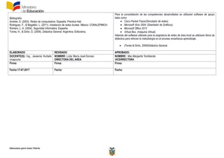 Educamos para tener Patria
Bibliografía
Andrew, S. (2003). Redes de computadora. Espeaña: Prentice Hall.
Rodriguez, F., & Magallón, L. (2011). Instalacion de redes locales. México: CONALEPMICH.
Romero, L. A. (2004). Seguridad Informatica. Espeaña.
Torres, H., & Girón, D. (2009). Didactica General. Argentina: Editorama.
Para la consolidación de las competencias desarrolladas se utilizaran software de apoyo
tales como:
 Cisco Packet Tracer(Simulador de redes).
 Microsoft Vicio 2004. (Diseñador de Gráficos).
 Microsoft Office 2013
 Virtual Box. (máquina Virtual).
Además del software utilizado para la asignatura de redes de área local se utilizaran libros de
didáctica para reforzar la metodología en el proceso enseñanza aprendizaje.
 (Torres & Girón, 2009)Didáctica General.
ELABORADO REVISADO APROBADO:
DOCENTE(S): Ing., Jessenia Hurtado
Unapucha
NOMBRE: Lcda. María José Donoso
DIRECTORA DEL AREA
NOMBRE: Msc.Margarita Yumibanda
VICERRECTORA
Firma: Firma: Firma:
Fecha:17-07-2017 Fecha: Fecha:
 