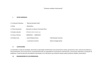 “Productos notables y factorización”
I. DATOS GENERALES:
1.1 Institución Educativa : “Manuel González Prada”
1.2 Área : Matemática
1.3 Tema transversal : Educación en valores o formación Ética
1.4 Grado y Sección : 3º A, B, C, D, E, F, G, H, I y J
1.5 Inicio y Término : 09/04/2012 – 30/05/2012
1.6 Profesor (es) : - Jaime Peñaloza Chuco - Fidel Quimper Huamani
- Lucila Duran Canchari - María Crisologo Galvan
II. JUSTIFICACIÓN:
La matemática a través de actividades, desarrollo las capacidades fundamentales como pensamiento creativo, pensamiento crítico, solución de problemas y
toma de decisiones. De la misma forma, se pretende desarrollar las capacidades de razonamiento y demostración, comunicación matemática y resolución de
problemas, a través de ejercicios de problemas relacionados con la vida diaria cuya resolución requiere aplicar productos notables y factorización.
III. ORGANIZADORES DE LOS APRENDIZAJES:
 