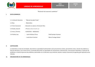 “Resolución de ecuaciones cuadráticas”
I. DATOS GENERALES:
1.1 Institución Educativa : “Manuel Gonzáles Prada”
1.2 Área : Matemática
1.3 Tema transversal : Educación en valores o formación Ética
1.4 Grado y Sección : 3º A, B, C, D, E, F, G, H, I y J
1.5 Inicio y Término : 01/05/2012 – 30/05/2012
1.6 Profesor (es) : - Jaime Peñaloza Chuco - Fidel Quimper Huamani
- Lucila Duran Canchari - María Crisologo Galvan
II. JUSTIFICACIÓN
La matemática a través de actividades, desarrollo las capacidades fundamentales como pensamiento creativo, pensamiento crítico, solución de problemas y
toma de decisiones. De la misma forma, se pretende desarrollar las capacidades de razonamiento y demostración, comunicación matemática y resolución de
problemas, a través de ejercicios de problemas relacionados con la vida diaria cuya resolución requiere resolver ecuaciones de segundo gurdo aplicando varios
métodos.
III. ORGANIZACIÓN DE LOS APRENDIZAJES:
UNIDAD DE APRENDIZAJE
ÁREA
MATEMÁTICA
GRADO
3º
 