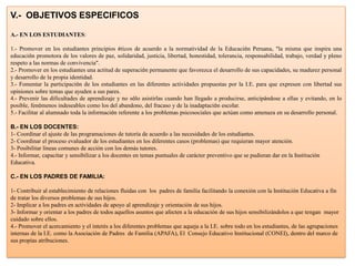 V.- OBJETIVOS ESPECIFICOS

A.- EN LOS ESTUDIANTES:

1.- Promover en los estudiantes principios éticos de acuerdo a la normatividad de la Educación Peruana, “la misma que inspira una
educación promotora de los valores de paz, solidaridad, justicia, libertad, honestidad, tolerancia, responsabilidad, trabajo, verdad y pleno
respeto a las normas de convivencia”.
2.- Promover en los estudiantes una actitud de superación permanente que favorezca el desarrollo de sus capacidades, su madurez personal
y desarrollo de la propia identidad.
3.- Fomentar la participación de los estudiantes en las diferentes actividades propuestas por la I.E. para que expresen con libertad sus
opiniones sobre temas que ayuden a sus pares.
4.- Prevenir las dificultades de aprendizaje y no sólo asistirlas cuando han llegado a producirse, anticipándose a ellas y evitando, en lo
posible, fenómenos indeseables como los del abandono, del fracaso y de la inadaptación escolar.
5.- Facilitar al alumnado toda la información referente a los problemas psicosociales que actúan como amenaza en su desarrollo personal.

B.- EN LOS DOCENTES:
1- Coordinar el ajuste de las programaciones de tutoría de acuerdo a las necesidades de los estudiantes.
2- Coordinar el proceso evaluador de los estudiantes en los diferentes casos (problemas) que requieran mayor atención.
3- Posibilitar líneas comunes de acción con los demás tutores.
4.- Informar, capacitar y sensibilizar a los docentes en temas puntuales de carácter preventivo que se pudieran dar en la Institución
Educativa.

C.- EN LOS PADRES DE FAMILIA:

1- Contribuir al establecimiento de relaciones fluidas con los padres de familia facilitando la conexión con la Institución Educativa a fin
de tratar los diversos problemas de sus hijos.
2- Implicar a los padres en actividades de apoyo al aprendizaje y orientación de sus hijos.
3- Informar y orientar a los padres de todos aquellos asuntos que afecten a la educación de sus hijos sensibilizándolos a que tengan mayor
cuidado sobre ellos.
4.- Promover el acercamiento y el interés a los diferentes problemas que aqueja a la I.E. sobre todo en los estudiantes, de las agrupaciones
internas de la I.E. como la Asociación de Padres de Familia (APAFA), El Consejo Educativo Institucional (CONEI), dentro del marco de
sus propias atribuciones.
 
