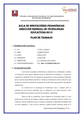 “AÑO DE LA INTEGRACIÒN NACIONAL Y EL RECONOCIMIENTO
DE NUESTRA DIVERSIDAD”

AULA DE INNOVACIÓNES PEDAGÓGICAS
DIRECCION GENERAL DE TECNOLOGIAS
EDUCATIVAS-2013
PLAN DE TRABAJO
I.- INFORMACIÓN GENERAL
1.1.- I.E.

: “TUPAC AMARU”

1.2.- DRE

: LAMBAYEQUE

1.3.-UGEL

: CHICLAYO

1.4.- DISTRITO

: LAGUNAS

1.5.- DIRECTOR

: Lic. Graciela Lainez Quino

1.6.- DAIP RESPONSABLE

: LIC. IRIS GUERRERO BRACO

II.- FUNDAMENTACIÓN
Los recursos tecnológicos informáticos, comunicativos y multimedia se utilizan
con frecuencia como apoyos didácticos para el desarrollo de contenidos y de procesos
cognoscitivos mediante el uso de lenguajes de programación u otros programas elaborados
para la solución de problemas específicos basados en fundamentos teóricos educativos que
involucren un proceso adecuado de transferencia de información que garantice aprendizajes
significativos.
La evolución de la tecnología de transferencia lleva a repensar sobre la
naturaleza de estos nuevos materiales, que se configuran en el campo educativo como
recursos didácticos para apoyar el proceso de enseñanza –aprendizaje.
Ahora en día los estudiantes crecen rodeados de tecnología digital a la que
tienen acceso a través de sus hogares, colegios, centros comerciales, oficinas e incluso vía
virtual etc. Esto ha conducido a que la conozcan, la dominen y emprendan actividades cada
vez más complejas y a que sean los maestros y padres quienes necesiten ayuda en el

Aula de Innovación Pedagógica (T.A.)

 