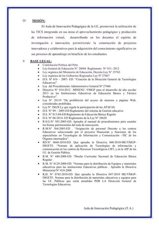 IV

MISIÓN:
El Aula de Innovación Pedagógica de la I.E, promoverá la utilización de
las TICS integrando en sus áreas el aprovechamiento pedagógico y producción
de información virtual,

desarrollando en los docentes el espíritu de

investigación e innovación, permit iendo la construcción de proyectos
innovadores y colaborativos para la adquisición del conocimiento significativo en
sus procesos de aprendizaje en beneficio de los estudiantes.
V

BASE LEGAL:





















Constitución Política del Perú.
Ley General de Educación N° 28044. Reglamento N° 011- 2012
Ley orgánica del Ministerio de Educación, Decreto Ley N° 25762.
Ley orgánica de los Gobiernos Regionales Ley Nº 27867
D.S. Nº 016 – 2007- ED. “Creación de la Dirección General de Tecnologías
Educativas”.
Ley del Procedimiento Administrativo General Nº 27444
Directiva N° 014-2012 –MINENU /VMGP para el desarrollo de año escolar
2013 en las Instituciones Educativas de Educación Básica y Técnico
Productivo”.
Ley N° 28119 “De prohibición del acceso de menores a páginas Web,
consideradas prohibidas.
Ley N° 28628 Ly que regula la participación de las APAFAS.
D.S. N° 09 – 2005-ED Reglamento del sistema de Gestión educativa
D.S. N° 013-04-ED Reglamento de Educación Básica Regular
D.S. N° 06-2014- ED Reglamento de la Ley N° 28628
R.S.G.N° 503-2003-ED. Aprueba el manual de procedimientos para cautelar
los bienes patrimoniales del aula de innovación.
R.M.N° 364-2003-ED . “Asignación de personal Docente a los centros
Educativos seleccionado por el proyecto Huascarán y funciones de los
especialistas en Tecnologías de Información y Comunicación –TIC de los
Órganos intermedios”.
RD.N° 0668-2010-ED. Que aprueba la Directiva 040-2010-ME/VMGPDIGETE. “Normas de aplicación de Tecnologías de información y
comunicación en los centros de Recursos Tecnológicos CRT, y en la AIP de las
I.E. de Gestión Pública.
R.M. N° 440-2008-ED. “Diseño Curricular Nacional de Educación Básica
Regular .
R.M. N° 0129-2008-ED. “Normas para la distribución de Equipos y materiales
educativos para las instituciones Educativas públicas . Aprueba la Directiva
Ministerial N° 018-2008
R,D. N° 0742-2010-ED. Que aprueba la Directiva 047-2010 ME/VMGPDIGETE. Normas para la distribución de materiales educativos y equipos para
las I.E. Públicas que serán atendidas POR LA Dirección General de
Tecnologías Educativas.

Aula de Innovación Pedagógica (T.A.)

 