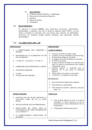 VI

ALCANCES:





Unidad de Gestión Educativa - Lambayeque
Dirección de la Institución Educativa.
Docentes
Padres de Familia
 Estudiantes

VII

DIAGNÓSTICO:
Se aplicará la técnica FODA, para identificar for talezas, debilidades,
oportunidades y amenazas. Para ello se llenará la siguiente matriz FODA, y de ese
modo se diseñará la estrategia más conveniente para eliminar las debilidades,
minimizar las amenazas usando nuestras fortalezas, para aprovechar nuestras
oportunidades.

VIII

CUADRO FODA DEL AIP

FORTALEZAS
 5 COMPUTADORA CON CONEXIÓN A
INTENET
 SEGURIDAD EN LA GUARDIANIA EN AIP
EN LAS NOCHES
 1 TV DE 29” , 1TV DE 20” y 1 TV DE 21”.

 I IMPRESORA MULTIFINCIONAL CANNON.
 TALENTOS HUMANOS
 01 DVD
 19 XO PARA SECUNDARIA

DEBILIDADES
COMPUTADORAS:







Contamos con 05 PC en regular estado
Contamos con 03 pc desfasados,(se dieron de baja)
02 latop XO secundaria en mal estado
01 cargador de una XO secundaria en mal estado
01 DVD en mal estado
El apoyo económico brindado no es suficiente para
cubrir los gastos de mantenimiento para comprar
computadoras nuevas.
 Cantidad maquinas es insuficiente para la
población con la que cuenta la institución
educativa.
 Algunas sillas se encuentran en mal estado
 2 Latop XO y un cargador en mal estado
MATERIALES:
 Falta de material de limpieza para máquinas
 Falta parlantes en computadoras
 Falta material de escritorio : papel bon, cinta para
pegar , etc.

OPORTUNIDADES
 CONTAR CON UNA PLAZA ORGANICA Y
EXCLUSIVA PARA AIP EN LA ZONA
RURAL.
 INSTALACIÒN DE NUEVOS PROGRAMAS
 INSTALACIÒN DEL FRISH: PARA EL
CONTRARESTO DE VIRUS INFORMATICO
A LA UNIDAD “C”

AMENAZAS

 Corte de fluido eléctrico en la I.E. y en toda la
comunidad, en forma sorpresiva; lo cual es
perjudicial para el buen funcionamiento de las
computadoras
 Computadoras obsoletas genera polvo.

 05 COMPUTADORAS CONECTADAS EN
INTERNET

Aula de Innovación Pedagógica (T.A.)

 