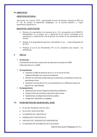 IX.-OBJETIVOS
OBJETIVOS GENERAL:
Aprovechar los recursos TICS , garantizando el acceso de docente y alumnos al AIP, con
el fin de renovar la experiencia pedagógica en el proceso educativo y lograr
aprendizajes Significativos.
OBJETIVOS ESPECIFICOS:




Insertar en la programación (procesos curriculares) el uso
las TICs



X

Promover la capacitación a los docentes de la I.E e incorporarlos en el DIGETE.
Orientándolos en el manejo, uso y aplicación de las nuevas tecnologías de la
información y comunicación a fin de generar una cultura de uso permanente de las
mismas.

Propiciar el uso de las herramientas TIC en los estudiantes para mejorar sus
aprendizajes.

y aprovechamiento de

METAS
 De Atención:
 Estudiantes de primero a quinto año de educación secundaria al 100%
 Docentes de la I.E. al 100%
 De Capacitación:
 Capacitar al 100% de docentes de la I.E. en el uso de las TICS,
Implementándolos con nuevas herramientas.
 Difundir los materiales producidos por los docentes y estudiantes en torno al
aprendizaje virtual.
 Favorecer en el uso de las Tic,s a los estudiantes en un 90% para mejorar el
logro de sus Aprendizajes
 De Equipamiento:
 Adquisición de nuevos Programas Educativos (Software)
 Comprar útiles de escritorio y telas para cubrir mesas.
 Implementar un botiquín de primeros auxilios.
 Arreglo de 2 Latop XO y un cargador

XI.-

INTRUMENTOS DE TRABAJO DEL DAIP:


PLAN DE TRABAJO ANUAL-2013



PLAN DE CAPACITACIÒN.



CUADERNO DE ASISTENCIA



NORMAS DE CONVIVENCIA



ARCHIVO DE SESIONES DE APRENDIZAJE



CUADERNO DE OCURRENCIAS O SUCESOS.

Aula de Innovación Pedagógica (T.A.)

 