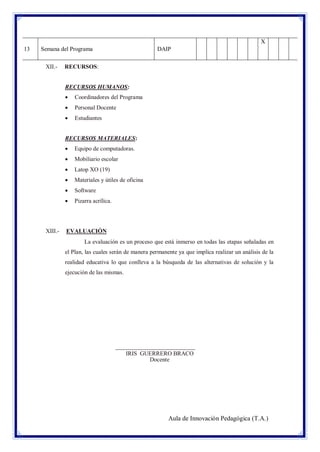X
13

Semana del Programa
XII.-

DAIP

RECURSOS:

RECURSOS HUMANOS:


Coordinadores del Programa



Personal Docente



Estudiantes

RECURSOS MATERIALES:



Mobiliario escolar



Latop XO (19)



Materiales y útiles de oficina



Software



XIII.-

Equipo de computadoras.

Pizarra acrílica.

EVALUACIÓN
La evaluación es un proceso que está inmerso en todas las etapas señaladas en
el Plan, las cuales serán de manera permanente ya que implica realizar un análisis de la
realidad educativa lo que conlleva a la búsqueda de las alternativas de solución y la
ejecución de las mismas.

___________________________
IRIS GUERRERO BRACO
Docente

Aula de Innovación Pedagógica (T.A.)

 