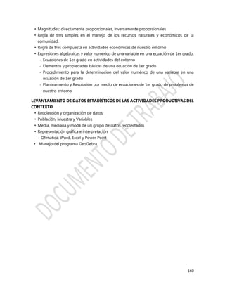 160
• Magnitudes: directamente proporcionales, inversamente proporcionales
• Regla de tres simples en el manejo de los recursos naturales y económicos de la
comunidad.
• Regla de tres compuesta en actividades económicas de nuestro entorno
• Expresiones algebraicas y valor numérico de una variable en una ecuación de 1er grado.
- Ecuaciones de 1er grado en actividades del entorno
- Elementos y propiedades básicas de una ecuación de 1er grado
- Procedimiento para la determinación del valor numérico de una variable en una
ecuación de 1er grado
- Planteamiento y Resolución por medio de ecuaciones de 1er grado de problemas de
nuestro entorno
LEVANTAMIENTO DE DATOS ESTADÍSTICOS DE LAS ACTIVIDADES PRODUCTIVAS DEL
CONTEXTO
• Recolección y organización de datos
• Población, Muestra y Variables
• Media, mediana y moda de un grupo de datos recolectados
• Representación gráfica e interpretación
- Ofimática: Word, Excel y Power Point
• Manejo del programa GeoGebra
 